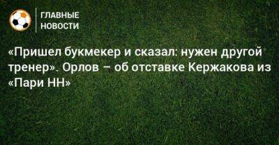 «Пришел букмекер и сказал: нужен другой тренер». Орлов – об отставке Кержакова из «Пари НН»