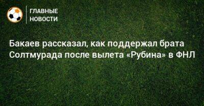 Бакаев рассказал, как поддержал брата Солтмурада после вылета «Рубина» в ФНЛ