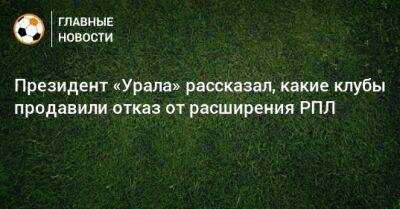 Президент «Урала» рассказал, какие клубы продавили отказ от расширения РПЛ
