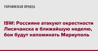 ISW: Россияне атакуют окрестности Лисичанска в ближайшую неделю, бои будут напоминать Мариуполь