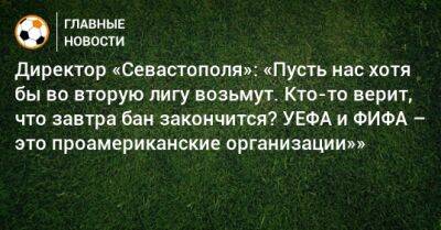 Директор «Севастополя»: «Пусть нас хотя бы во вторую лигу возьмут. Кто-то верит, что завтра бан закончится? УЕФА и ФИФА – это проамериканские организации»»