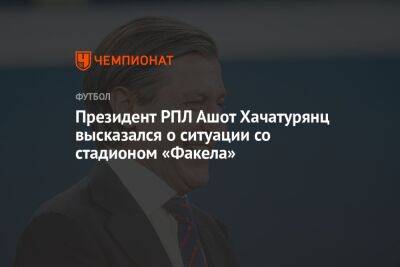 Президент РПЛ Ашот Хачатурянц высказался о ситуации со стадионом «Факела»