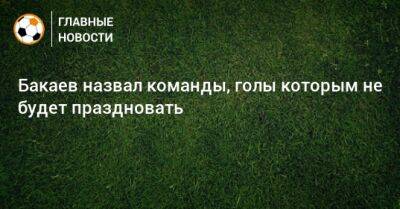 Бакаев назвал команды, голы которым не будет праздновать