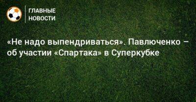 «Не надо выпендриваться». Павлюченко – об участии «Спартака» в Суперкубке