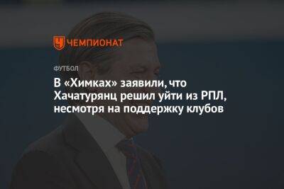 В «Химках» заявили, что Хачатурянц решил уйти из РПЛ, несмотря на поддержку клубов
