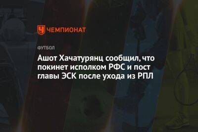 Ашот Хачатурянц сообщил, что покинет исполком РФС и пост главы ЭСК после ухода из РПЛ