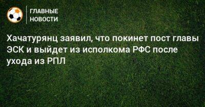 Хачатурянц заявил, что покинет пост главы ЭСК и выйдет из исполкома РФС после ухода из РПЛ