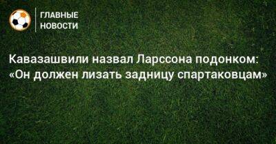 Кавазашвили назвал Ларссона подонком: «Он должен лизать задницу спартаковцам»