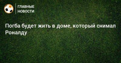 Погба будет жить в доме, который снимал Роналду