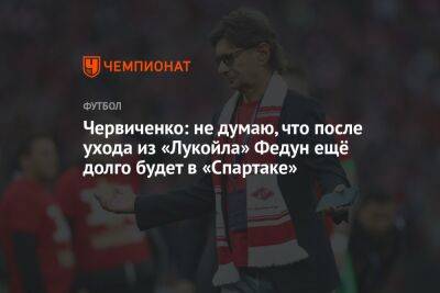 Червиченко: не думаю, что после ухода из «Лукойла» Федун ещё долго будет в «Спартаке»