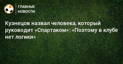 Кузнецов назвал человека, который руководит «Спартаком»: «Поэтому в клубе нет логики»