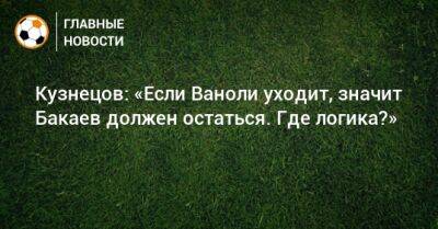 Кузнецов: «Если Ваноли уходит, значит Бакаев должен остаться. Где логика?»