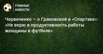 Червиченко – о Грановской в «Спартаке»: «Не верю в продуктивность работы женщины в футболе»