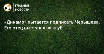 «Динамо» пытается подписать Черышева. Его отец выступал за клуб