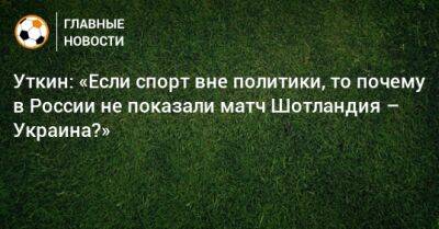 Уткин: «Если спорт вне политики, то почему в России не показали матч Шотландия – Украина?»