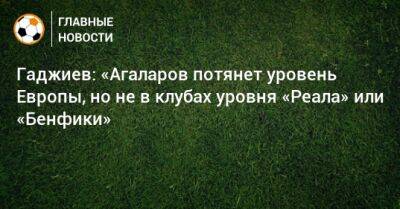 Гаджиев: «Агаларов потянет уровень Европы, но не в клубах уровня «Реала» или «Бенфики»