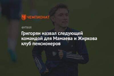 Григорян назвал следующей командой для Мамаева и Жиркова клуб пенсионеров