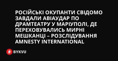 Російські окупанти свідомо завдали авіаудар по драмтеатру у Маріуполі, де переховувались мирні мешканці – розслідування Amnesty International