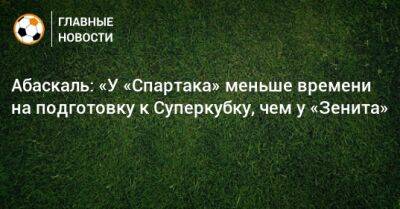 Абаскаль: «У «Спартака» меньше времени на подготовку к Суперкубку, чем у «Зенита»