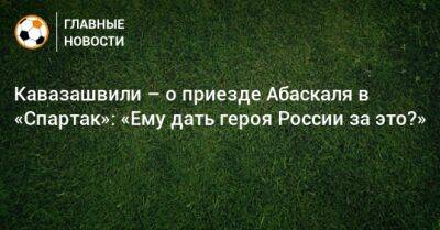 Кавазашвили – о приезде Абаскаля в «Спартак»: «Ему дать героя России за это?»