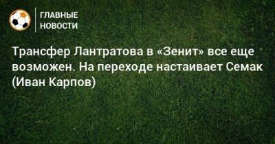 Трансфер Лантратова в «Зенит» все еще возможен. На переходе настаивает Семак (Иван Карпов)