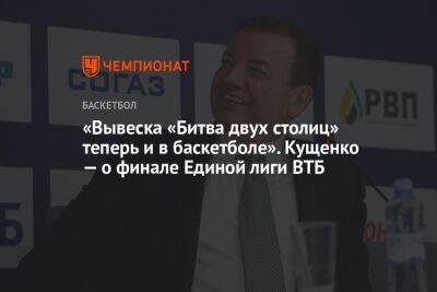 «Вывеска «Битва двух столиц» теперь и в баскетболе». Кущенко — о финале Единой лиги ВТБ