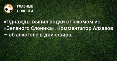 «Однажды выпил водки с Пахомом из «Зеленого Слоника». Комментатор Алхазов – об алкоголе в дни эфира