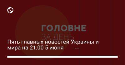 Пять главных новостей Украины и мира на 21:00 5 июня