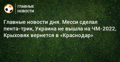 Главные новости дня. Месси сделал пента-трик, Украина не вышла на ЧМ-2022, Крыховяк вернется в «Краснодар»