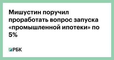 Мишустин поручил проработать вопрос запуска «промышленной ипотеки» по 5%