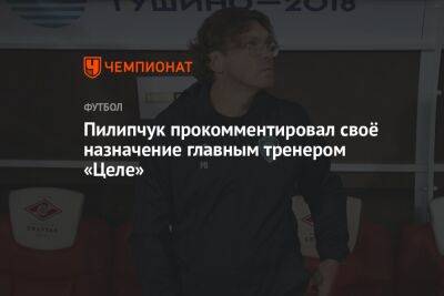Пилипчук прокомментировал своё назначение главным тренером «Целе»
