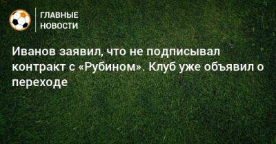 Иванов заявил, что не подписывал контракт с «Рубином». Клуб уже объявил о переходе