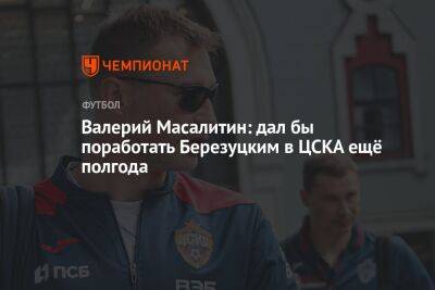 Валерий Масалитин: дал бы поработать Березуцким в ЦСКА ещё полгода