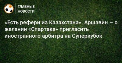 «Есть рефери из Казахстана». Аршавин – о желании «Спартака» пригласить иностранного арбитра на Суперкубок