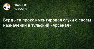 Бердыев прокомментировал слухи о своем назначении в тульский «Арсенал»