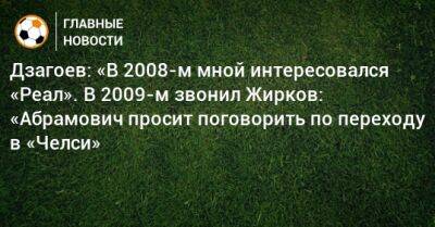 Дзагоев: «В 2008-м мной интересовался «Реал». В 2009-м звонил Жирков: «Абрамович просит поговорить по переходу в «Челси»
