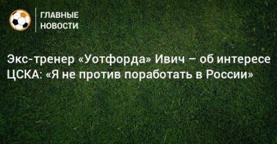 Экс-тренер «Уотфорда» Ивич – об интересе ЦСКА: «Я не против поработать в России»