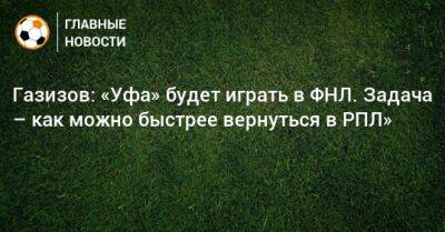 Газизов: «Уфа» будет играть в ФНЛ. Задача – как можно быстрее вернуться в РПЛ»
