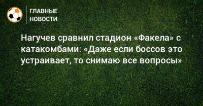 Нагучев сравнил стадион «Факела» с катакомбами: «Даже если боссов это устраивает, то снимаю все вопросы»