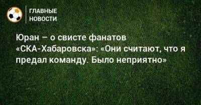 Юран – о свисте фанатов «СКА-Хабаровска»: «Они считают, что я предал команду. Было неприятно»