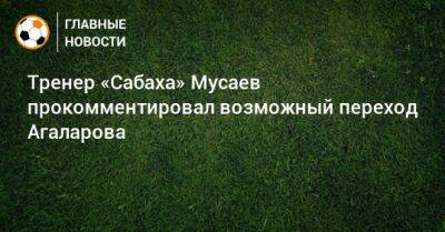 Тренер «Сабаха» Мусаев прокомментировал возможный переход Агаларова