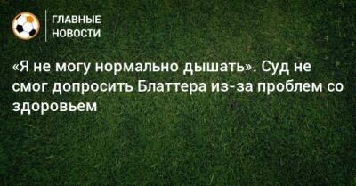 «Я не могу нормально дышать». Суд не смог допросить Блаттера из-за проблем со здоровьем