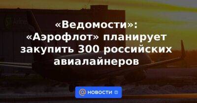«Ведомости»: «Аэрофлот» планирует закупить 300 российских авиалайнеров