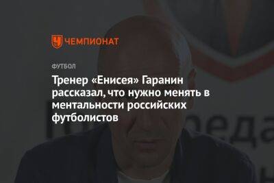 Тренер «Енисея» Гаранин рассказал, что нужно менять в ментальности российских футболистов