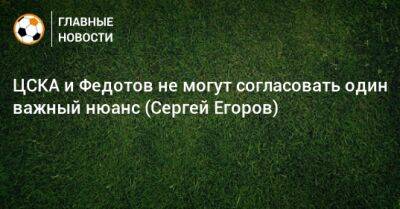 ЦСКА и Федотов не могут согласовать один важный нюанс (Сергей Егоров)