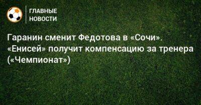 Гаранин сменит Федотова в «Сочи». «Енисей» получит компенсацию за тренера («Чемпионат»)