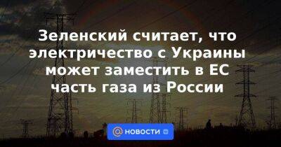 Зеленский считает, что электричество с Украины может заместить в ЕС часть газа из России