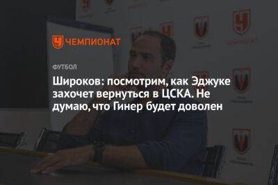 Широков: посмотрим, как Эджуке захочет вернуться в ЦСКА. Не думаю, что Гинер будет доволен