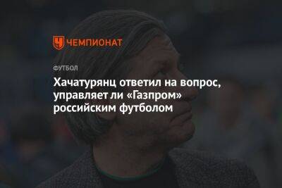 Ашот Хачатурянц - Хачатурянц ответил на вопрос, управляет ли «Газпром» российским футболом - championat.com - Санкт-Петербург