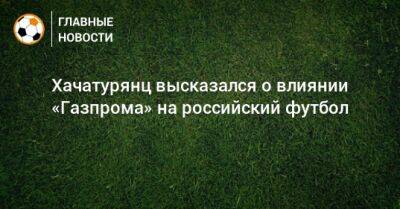 Ашот Хачатурянц - Хачатурянц высказался о влиянии «Газпрома» на российский футбол - bombardir.ru - Россия